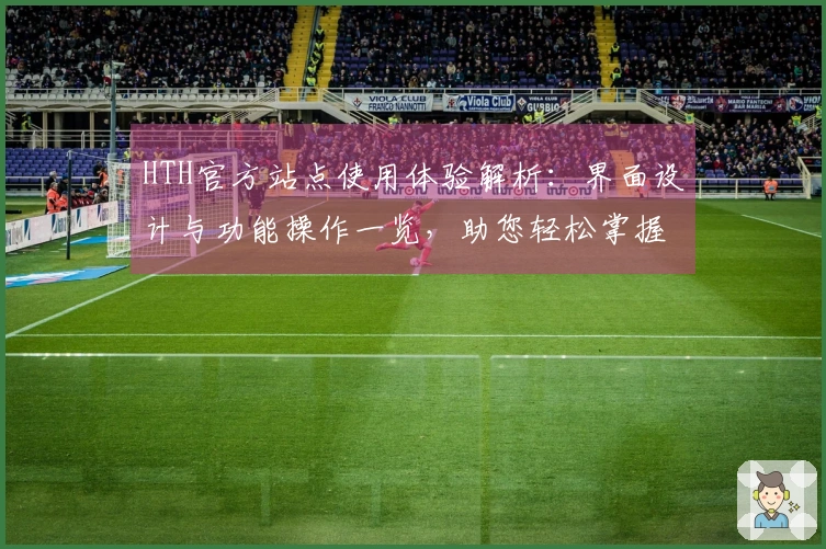 HTH官方站点使用体验解析：界面设计与功能操作一览，助您轻松掌握平台优势