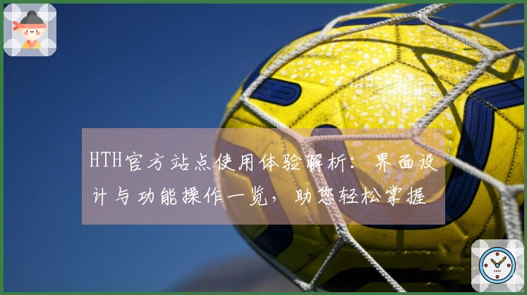HTH官方站点使用体验解析：界面设计与功能操作一览，助您轻松掌握平台优势