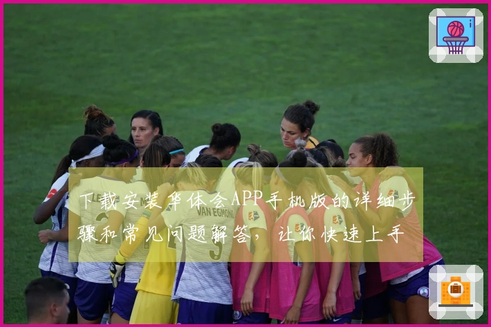 下载安装华体会APP手机版的详细步骤和常见问题解答，让你快速上手体验