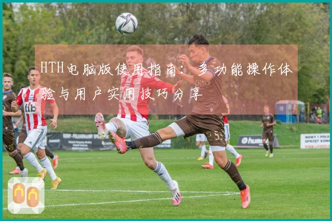 HTH电脑版使用指南：多功能操作体验与用户实用技巧分享