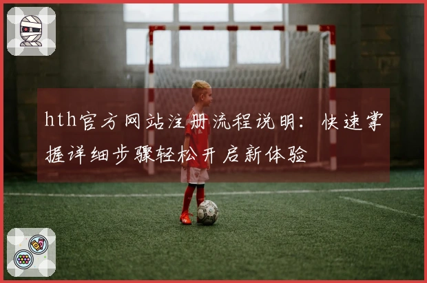 hth官方网站注册流程说明：快速掌握详细步骤轻松开启新体验