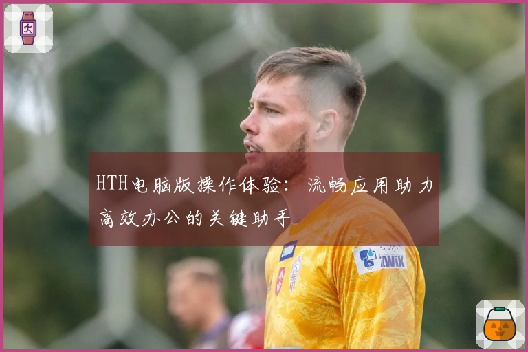 HTH电脑版操作体验:流畅应用助力高效办公的关键助手