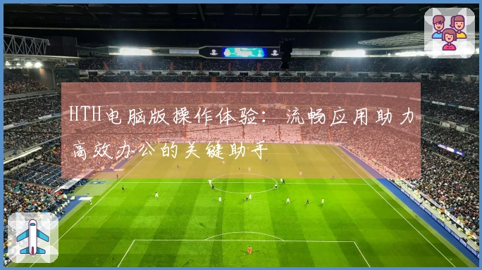 HTH电脑版操作体验：流畅应用助力高效办公的关键助手