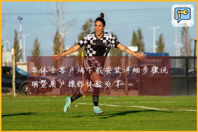 华体会客户端下载安装详细步骤说明暨用户操作体验分享