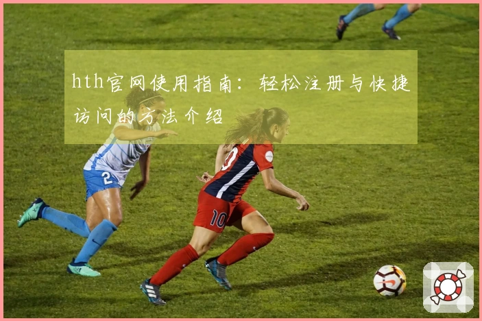 hth官网使用指南：轻松注册与快捷访问的方法介绍